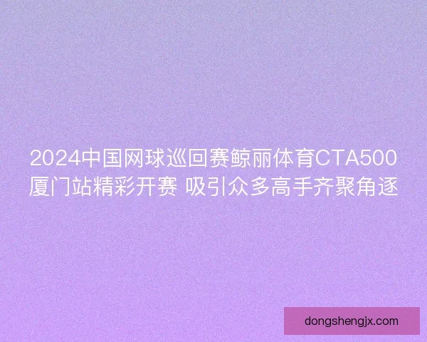 2024中国网球巡回赛鲸丽体育CTA500厦门站精彩开赛 吸引众多高手齐聚角逐