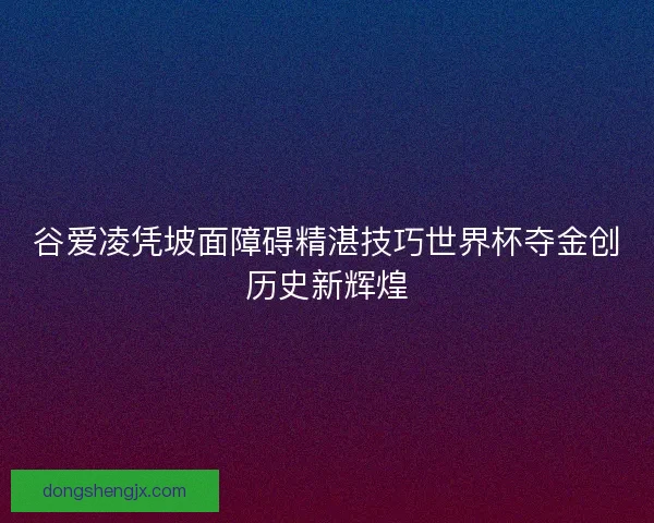 谷爱凌凭坡面障碍精湛技巧世界杯夺金创历史新辉煌