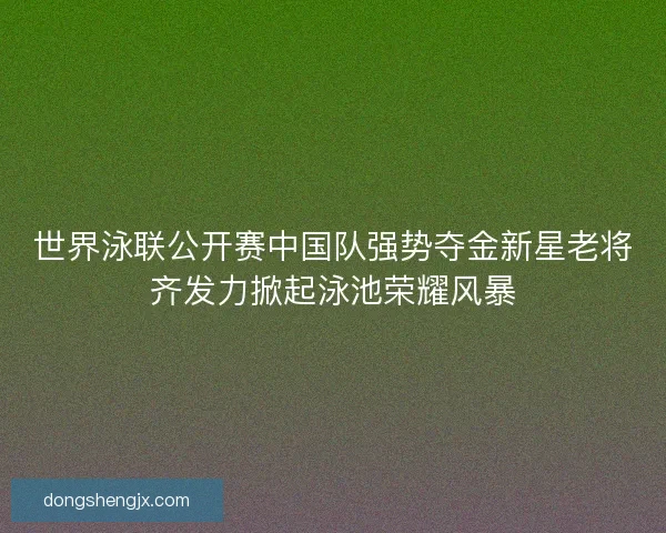 世界泳联公开赛中国队强势夺金新星老将齐发力掀起泳池荣耀风暴