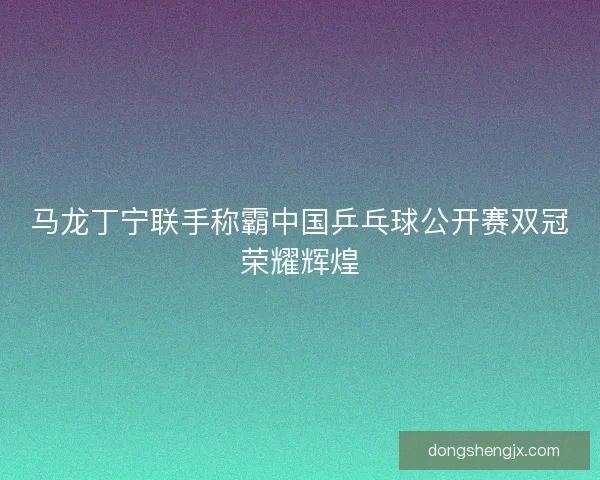 马龙丁宁联手称霸中国乒乓球公开赛双冠荣耀辉煌
